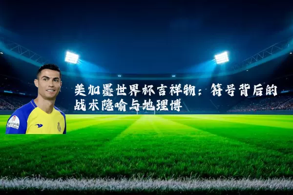 美加墨世界杯吉祥物：符号背后的战术隐喻与地理博弈